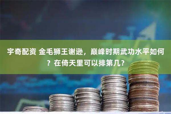 宇奇配资 金毛狮王谢逊，巅峰时期武功水平如何？在倚天里可以排第几？