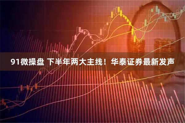 91微操盘 下半年两大主线！华泰证券最新发声