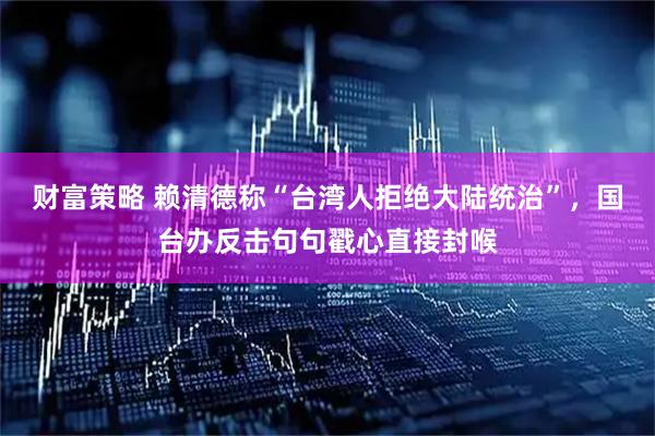 财富策略 赖清德称“台湾人拒绝大陆统治”，国台办反击句句戳心直接封喉