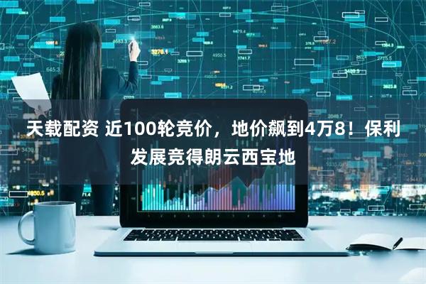 天载配资 近100轮竞价，地价飙到4万8！保利发展竞得朗云西宝地