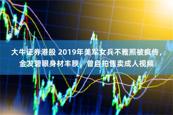 大牛证券港股 2019年美军女兵不雅照被疯传，金发碧眼身材丰腴，曾自拍售卖成人视频