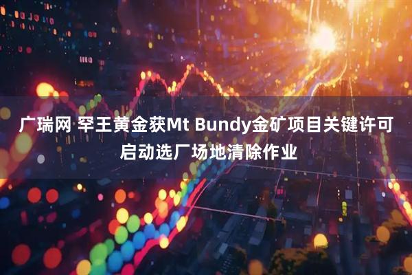 广瑞网 罕王黄金获Mt Bundy金矿项目关键许可 启动选厂场地清除作业