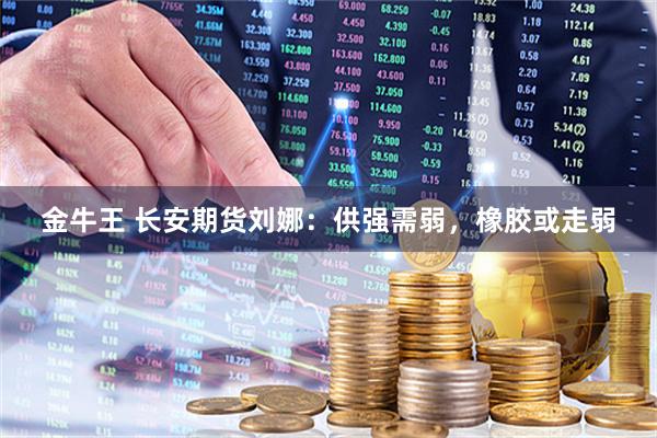 金牛王 长安期货刘娜：供强需弱，橡胶或走弱