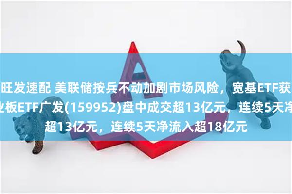 旺发速配 美联储按兵不动加剧市场风险，宽基ETF获资金加仓，创业板ETF广发(159952)盘中成交超13亿元，连续5天净流入超18亿元