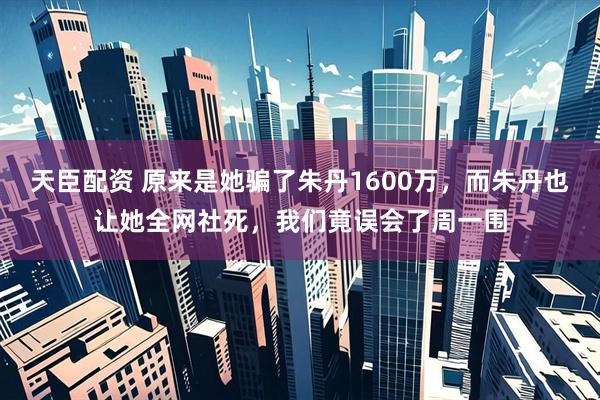 天臣配资 原来是她骗了朱丹1600万，而朱丹也让她全网社死，我们竟误会了周一围